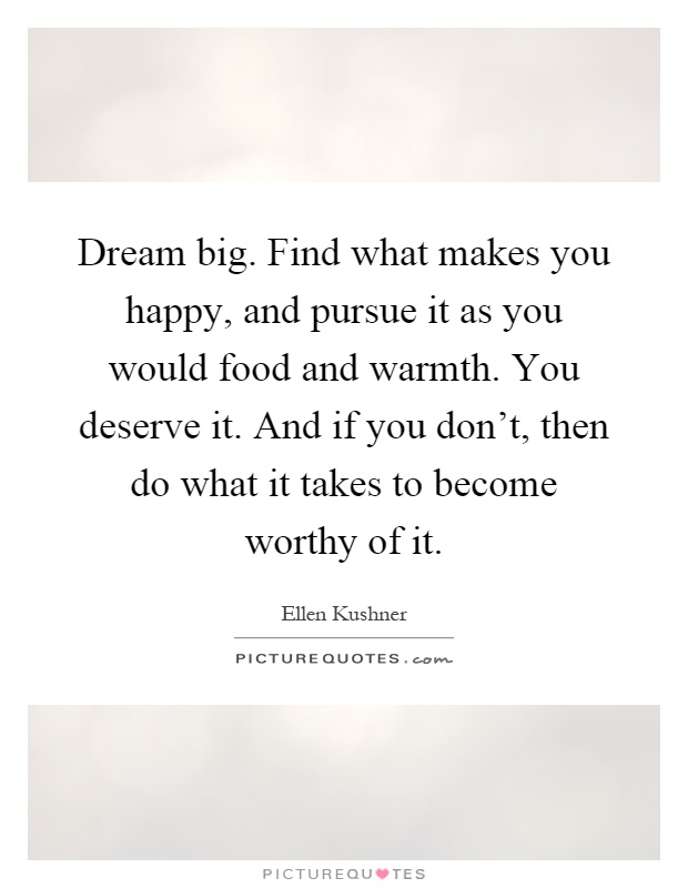 Dream big. Find what makes you happy, and pursue it as you would food and warmth. You deserve it. And if you don't, then do what it takes to become worthy of it Picture Quote #1