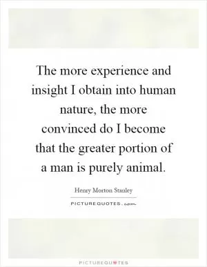 The more experience and insight I obtain into human nature, the more convinced do I become that the greater portion of a man is purely animal Picture Quote #1