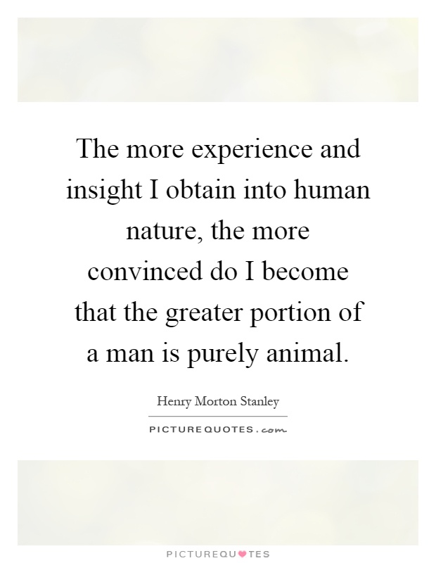 The more experience and insight I obtain into human nature, the more convinced do I become that the greater portion of a man is purely animal Picture Quote #1