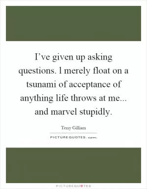 I’ve given up asking questions. l merely float on a tsunami of acceptance of anything life throws at me... and marvel stupidly Picture Quote #1