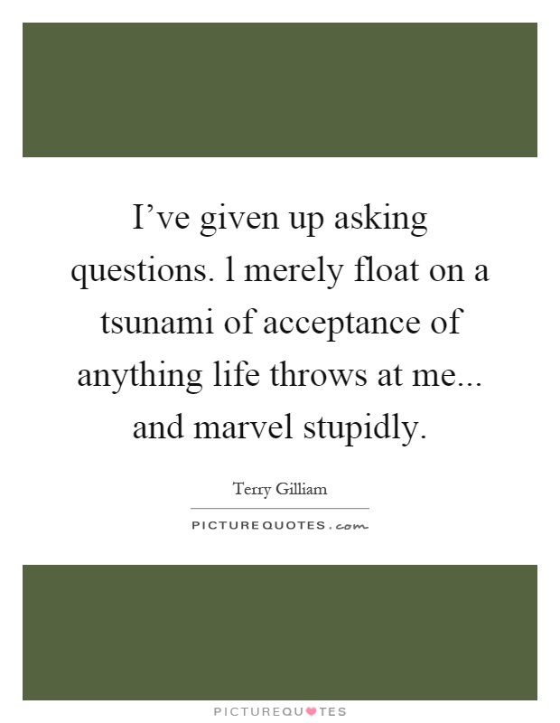 I've given up asking questions. l merely float on a tsunami of acceptance of anything life throws at me... and marvel stupidly Picture Quote #1