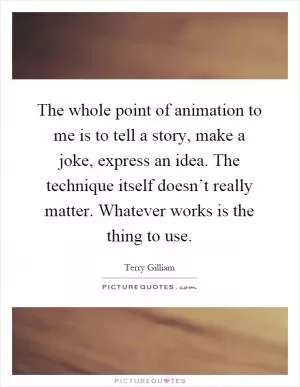 The whole point of animation to me is to tell a story, make a joke, express an idea. The technique itself doesn’t really matter. Whatever works is the thing to use Picture Quote #1