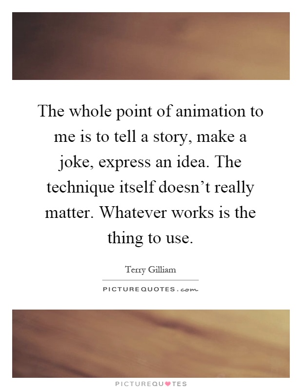 The whole point of animation to me is to tell a story, make a joke, express an idea. The technique itself doesn't really matter. Whatever works is the thing to use Picture Quote #1