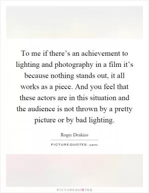 To me if there’s an achievement to lighting and photography in a film it’s because nothing stands out, it all works as a piece. And you feel that these actors are in this situation and the audience is not thrown by a pretty picture or by bad lighting Picture Quote #1