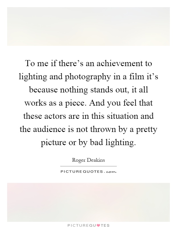 To me if there's an achievement to lighting and photography in a film it's because nothing stands out, it all works as a piece. And you feel that these actors are in this situation and the audience is not thrown by a pretty picture or by bad lighting Picture Quote #1