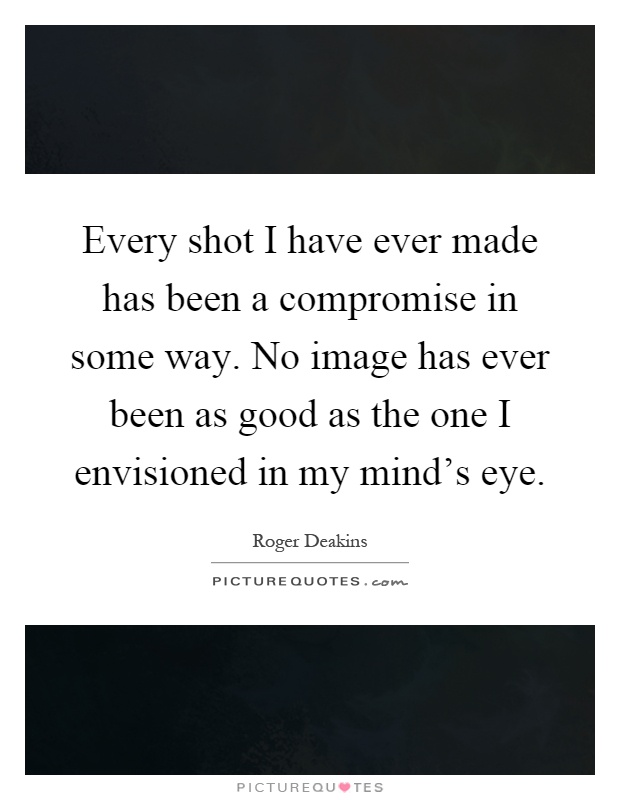 Every shot I have ever made has been a compromise in some way. No image has ever been as good as the one I envisioned in my mind's eye Picture Quote #1