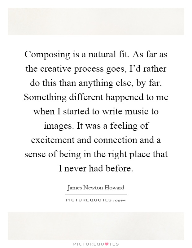 Composing is a natural fit. As far as the creative process goes, I'd rather do this than anything else, by far. Something different happened to me when I started to write music to images. It was a feeling of excitement and connection and a sense of being in the right place that I never had before Picture Quote #1