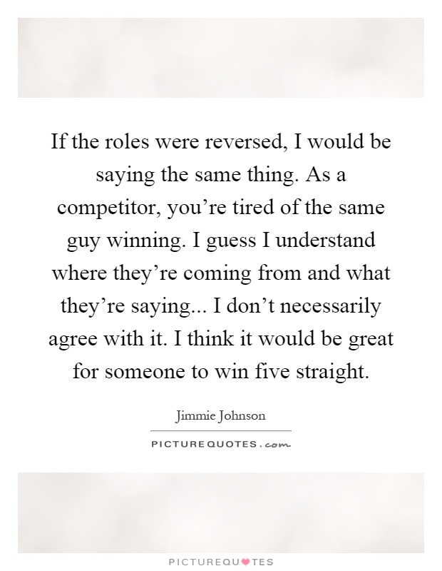 If the roles were reversed, I would be saying the same thing. As a competitor, you're tired of the same guy winning. I guess I understand where they're coming from and what they're saying... I don't necessarily agree with it. I think it would be great for someone to win five straight Picture Quote #1