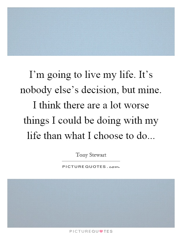 I'm going to live my life. It's nobody else's decision, but mine. I think there are a lot worse things I could be doing with my life than what I choose to do Picture Quote #1