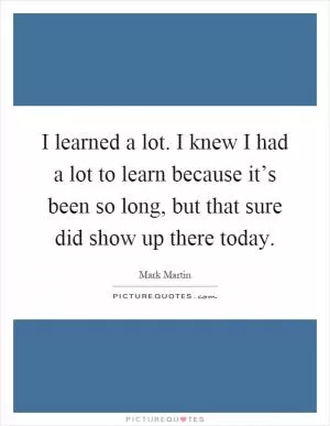 I learned a lot. I knew I had a lot to learn because it’s been so long, but that sure did show up there today Picture Quote #1