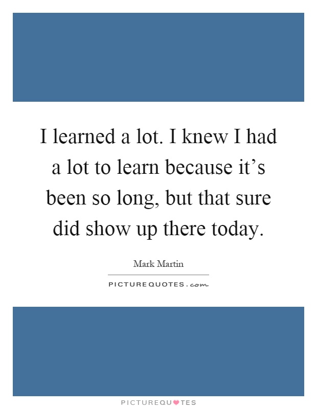 I learned a lot. I knew I had a lot to learn because it's been so long, but that sure did show up there today Picture Quote #1