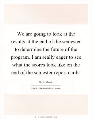 We are going to look at the results at the end of the semester to determine the future of the program. I am really eager to see what the scores look like on the end of the semester report cards Picture Quote #1