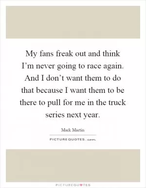My fans freak out and think I’m never going to race again. And I don’t want them to do that because I want them to be there to pull for me in the truck series next year Picture Quote #1