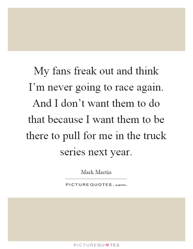 My fans freak out and think I'm never going to race again. And I don't want them to do that because I want them to be there to pull for me in the truck series next year Picture Quote #1
