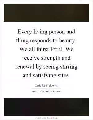 Every living person and thing responds to beauty. We all thirst for it. We receive strength and renewal by seeing stirring and satisfying sites Picture Quote #1