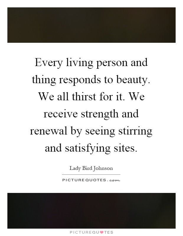 Every living person and thing responds to beauty. We all thirst for it. We receive strength and renewal by seeing stirring and satisfying sites Picture Quote #1