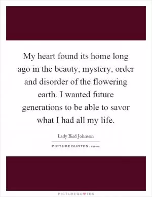 My heart found its home long ago in the beauty, mystery, order and disorder of the flowering earth. I wanted future generations to be able to savor what I had all my life Picture Quote #1