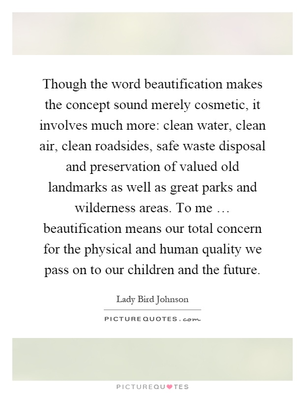 Though the word beautification makes the concept sound merely cosmetic, it involves much more: clean water, clean air, clean roadsides, safe waste disposal and preservation of valued old landmarks as well as great parks and wilderness areas. To me … beautification means our total concern for the physical and human quality we pass on to our children and the future Picture Quote #1