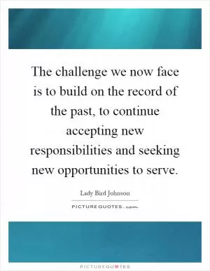 The challenge we now face is to build on the record of the past, to continue accepting new responsibilities and seeking new opportunities to serve Picture Quote #1