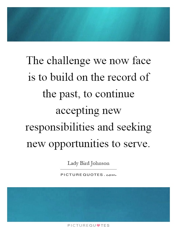 The challenge we now face is to build on the record of the past, to continue accepting new responsibilities and seeking new opportunities to serve Picture Quote #1