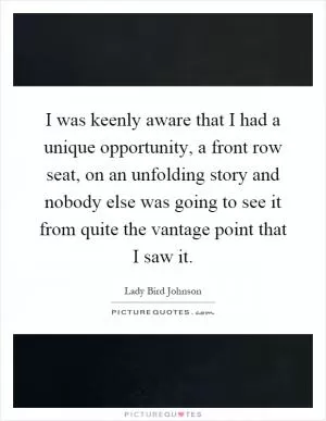 I was keenly aware that I had a unique opportunity, a front row seat, on an unfolding story and nobody else was going to see it from quite the vantage point that I saw it Picture Quote #1