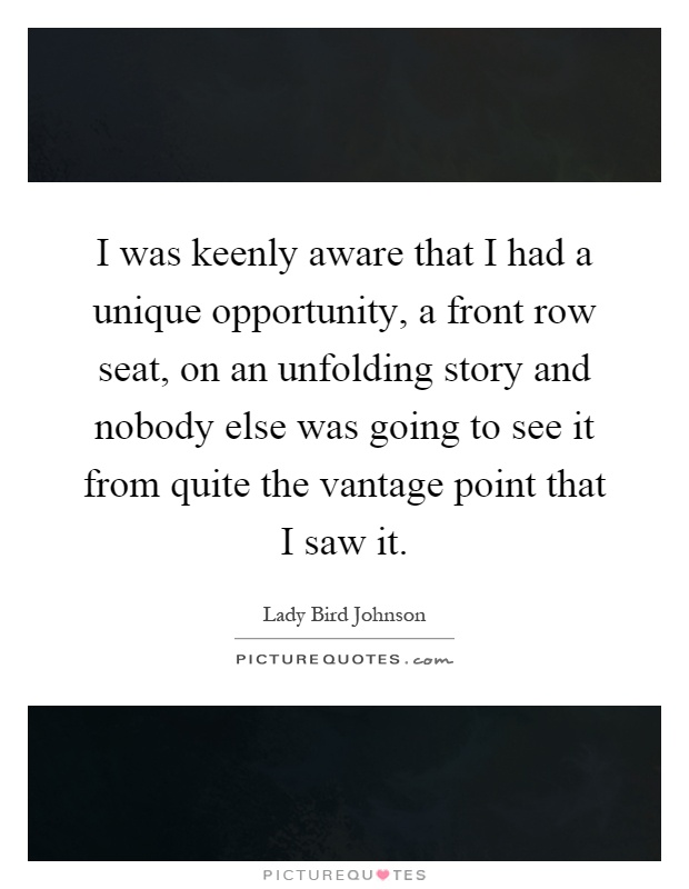 I was keenly aware that I had a unique opportunity, a front row seat, on an unfolding story and nobody else was going to see it from quite the vantage point that I saw it Picture Quote #1