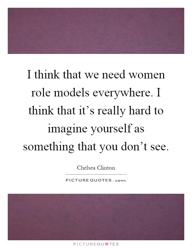 I think that we need women role models everywhere. I think that it's really hard to imagine yourself as something that you don't see Picture Quote #1