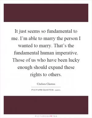 It just seems so fundamental to me. I’m able to marry the person I wanted to marry. That’s the fundamental human imperative. Those of us who have been lucky enough should expand these rights to others Picture Quote #1
