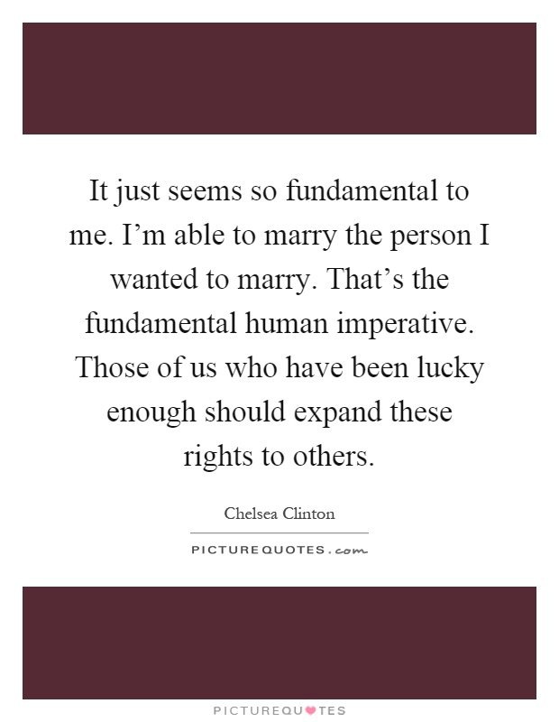 It just seems so fundamental to me. I'm able to marry the person I wanted to marry. That's the fundamental human imperative. Those of us who have been lucky enough should expand these rights to others Picture Quote #1