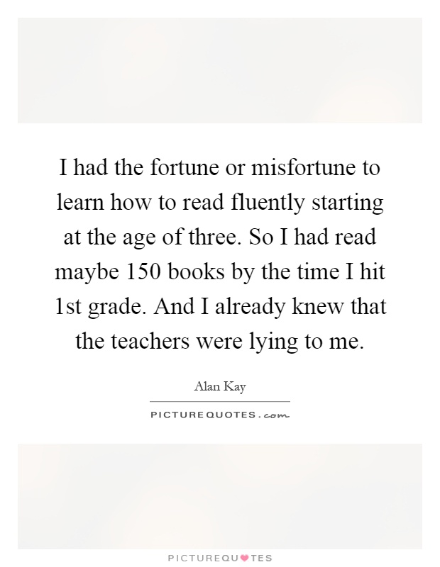 I had the fortune or misfortune to learn how to read fluently starting at the age of three. So I had read maybe 150 books by the time I hit 1st grade. And I already knew that the teachers were lying to me Picture Quote #1