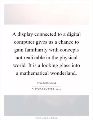 A display connected to a digital computer gives us a chance to gain familiarity with concepts not realizable in the physical world. It is a looking glass into a mathematical wonderland Picture Quote #1