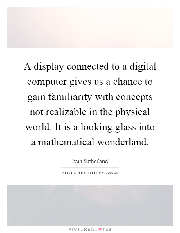 A display connected to a digital computer gives us a chance to gain familiarity with concepts not realizable in the physical world. It is a looking glass into a mathematical wonderland Picture Quote #1