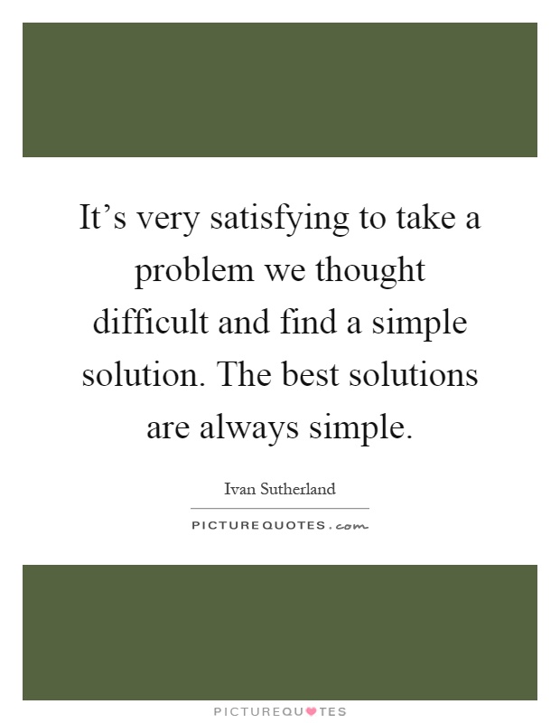 It's very satisfying to take a problem we thought difficult and find a simple solution. The best solutions are always simple Picture Quote #1