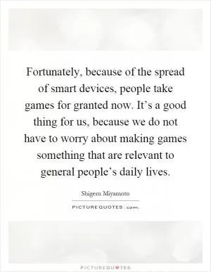 Fortunately, because of the spread of smart devices, people take games for granted now. It’s a good thing for us, because we do not have to worry about making games something that are relevant to general people’s daily lives Picture Quote #1