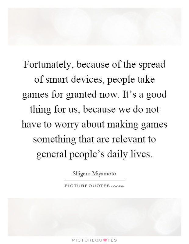Fortunately, because of the spread of smart devices, people take games for granted now. It's a good thing for us, because we do not have to worry about making games something that are relevant to general people's daily lives Picture Quote #1