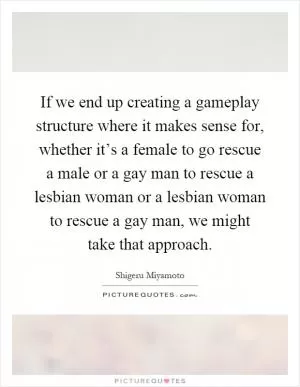 If we end up creating a gameplay structure where it makes sense for, whether it’s a female to go rescue a male or a gay man to rescue a lesbian woman or a lesbian woman to rescue a gay man, we might take that approach Picture Quote #1