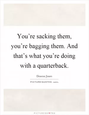 You’re sacking them, you’re bagging them. And that’s what you’re doing with a quarterback Picture Quote #1