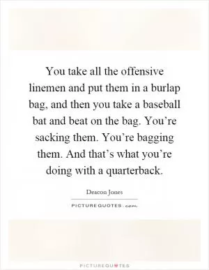 You take all the offensive linemen and put them in a burlap bag, and then you take a baseball bat and beat on the bag. You’re sacking them. You’re bagging them. And that’s what you’re doing with a quarterback Picture Quote #1
