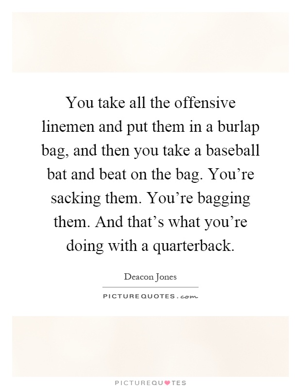 You take all the offensive linemen and put them in a burlap bag, and then you take a baseball bat and beat on the bag. You're sacking them. You're bagging them. And that's what you're doing with a quarterback Picture Quote #1