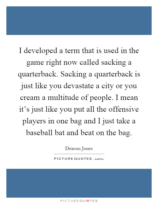 I developed a term that is used in the game right now called sacking a quarterback. Sacking a quarterback is just like you devastate a city or you cream a multitude of people. I mean it's just like you put all the offensive players in one bag and I just take a baseball bat and beat on the bag Picture Quote #1