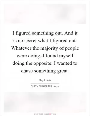 I figured something out. And it is no secret what I figured out. Whatever the majority of people were doing, I found myself doing the opposite. I wanted to chase something great Picture Quote #1
