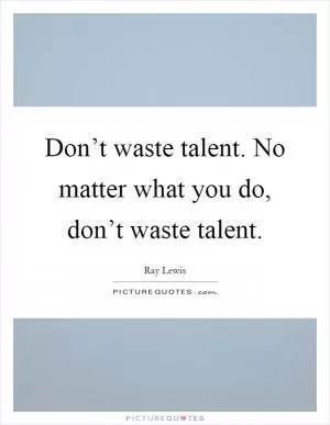 Don’t waste talent. No matter what you do, don’t waste talent Picture Quote #1