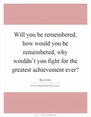 Will you be remembered, how would you be remembered, why wouldn’t you fight for the greatest achievement ever? Picture Quote #1