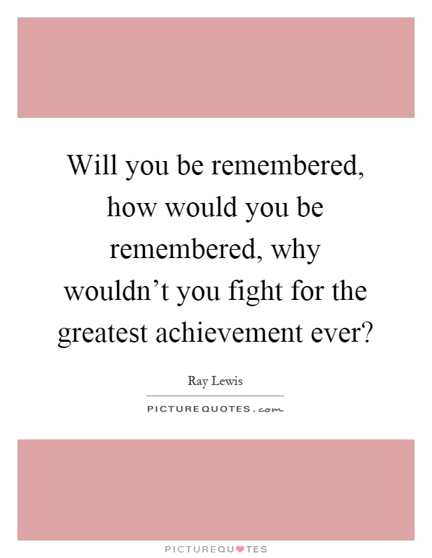 Will you be remembered, how would you be remembered, why wouldn't you fight for the greatest achievement ever? Picture Quote #1