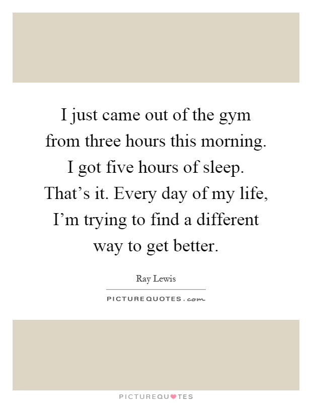 I just came out of the gym from three hours this morning. I got five hours of sleep. That's it. Every day of my life, I'm trying to find a different way to get better Picture Quote #1