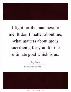 I fight for the man next to me. It don’t matter about me, what matters about me is sacrificing for you; for the ultimate goal which is us Picture Quote #1