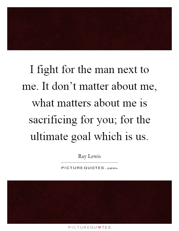 I fight for the man next to me. It don't matter about me, what matters about me is sacrificing for you; for the ultimate goal which is us Picture Quote #1