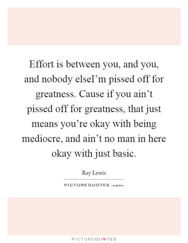 Effort is between you, and you, and nobody elseI'm pissed off for greatness. Cause if you ain't pissed off for greatness, that just means you're okay with being mediocre, and ain't no man in here okay with just basic Picture Quote #1