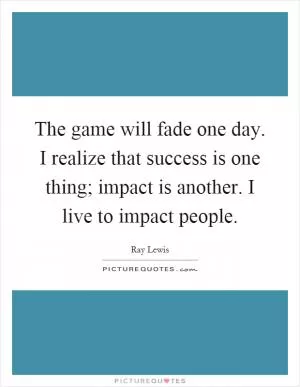 The game will fade one day. I realize that success is one thing; impact is another. I live to impact people Picture Quote #1
