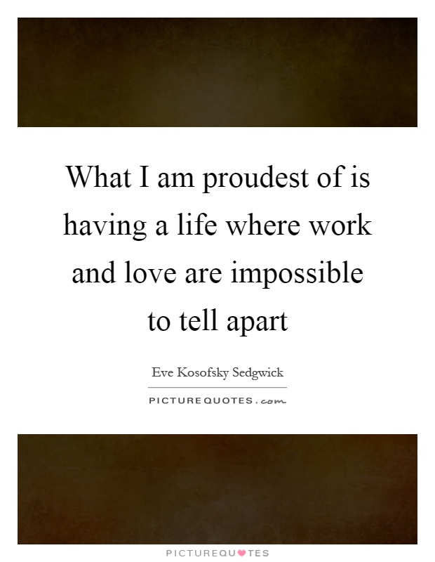What I am proudest of is having a life where work and love are impossible to tell apart Picture Quote #1